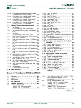 UM10139

Philips Semiconductors
Volume 1

14.8.25
14.8.26
14.8.27
14.8.28
14.9
14.9.1
14.9.2
14.9.3
14.9.4
14.9.5
14.9.6
14.9.7
14.9.8
14.9.9
14.9.10
14.9.11
14.9.12
14.9.13
14.9.14
14.10

Chapter 25: Supplementary information

USB New DD Request Interrupt Set register
(USBNDDRIntSet - 0xE009 00B4) . . . . . . . . 220
USB System Error Interrupt Status register
(USBSysErrIntSt - 0xE009 00B8) . . . . . . . . . 221
USB System Error Interrupt Clear register
(USBSysErrIntClr - 0xE009 00BC) . . . . . . . . 221
USB System Error Interrupt Set register
(USBSysErrIntSet - 0xE009 00C0). . . . . . . . 221
Protocol engine command description . . . . 222
Set Address
(Command: 0xD0, Data: write 1 byte) . . . . . 223
Configure Device (Command: 0xD8, Data: write 1
byte) . . . . . . . . . . . . . . . . . . . . . . . . . . . . . . . 223
Set Mode
(Command: 0xF3, Data: write 1 byte). . . . . . 224
Read Current Frame Number (Command: 0xF5,
Data: read 1 or 2 bytes) . . . . . . . . . . . . . . . . 225
Read Test Register (Command: 0xFD, Data: read
2 bytes) . . . . . . . . . . . . . . . . . . . . . . . . . . . . . 225
Set Device Status (Command: 0xFE, Data: write 1
byte) . . . . . . . . . . . . . . . . . . . . . . . . . . . . . . . 225
Get Device Status (Command: 0xFE, Data: read 1
byte) . . . . . . . . . . . . . . . . . . . . . . . . . . . . . . . 226
Get Error Code (Command: 0xFF, Data: read 1
byte) . . . . . . . . . . . . . . . . . . . . . . . . . . . . . . . 226
Read Error Status (Command: 0xFB, Data: read 1
byte) . . . . . . . . . . . . . . . . . . . . . . . . . . . . . . . 227
Select Endpoint (Command: 0x00 - 0x1F, Data:
read 1 byte (optional)). . . . . . . . . . . . . . . . . . 228
Select Endpoint/Clear Interrupt (Command:
0x40 - 0x5F, Data: read 1 byte). . . . . . . . . . . 229
Set Endpoint Status (Command: 0x40 - 0x55,
Data: write 1 byte (optional)). . . . . . . . . . . . . 229
Clear Buffer (Command: 0xF2, Data: read 1 byte
(optional)) . . . . . . . . . . . . . . . . . . . . . . . . . . . 230
Validate Buffer
(Command: 0xFA, Data: none) . . . . . . . . . . . 230
DMA descriptor . . . . . . . . . . . . . . . . . . . . . . . 230

14.10.1 Next_DD_pointer . . . . . . . . . . . . . . . . . . . . .
14.10.2 DMA_mode . . . . . . . . . . . . . . . . . . . . . . . . .
14.10.3 Next_DD_valid . . . . . . . . . . . . . . . . . . . . . . .
14.10.4 Isochronous_endpoint . . . . . . . . . . . . . . . . .
14.10.5 Max_packet_size . . . . . . . . . . . . . . . . . . . . .
14.10.6 DMA_buffer_length . . . . . . . . . . . . . . . . . . .
14.10.7 DMA_buffer_start_addr . . . . . . . . . . . . . . . .
14.10.8 DD_retired . . . . . . . . . . . . . . . . . . . . . . . . . .
14.10.9 DD_status . . . . . . . . . . . . . . . . . . . . . . . . . .
14.10.10 Packet_valid . . . . . . . . . . . . . . . . . . . . . . . . .
14.10.11 LS_byte_extracted . . . . . . . . . . . . . . . . . . . .
14.10.12 MS_byte_extracted . . . . . . . . . . . . . . . . . . .
14.10.13 Present_DMA_count . . . . . . . . . . . . . . . . . .
14.10.14 Message_length_position . . . . . . . . . . . . . .
14.10.15 Isochronous_packetsize_memory_address.
14.11 DMA operation. . . . . . . . . . . . . . . . . . . . . . . .
14.11.1 Triggering the DMA engine . . . . . . . . . . . . .
14.11.2 Arbitration between endpoints . . . . . . . . . . .
14.12 Non Isochronous Endpoints - Normal Mode
operation . . . . . . . . . . . . . . . . . . . . . . . . . . . .
14.12.1 Setting up DMA transfer. . . . . . . . . . . . . . . .
14.12.2 Finding DMA Descriptor. . . . . . . . . . . . . . . .
14.12.3 Transferring the Data . . . . . . . . . . . . . . . . . .
14.12.4 Optimizing Descriptor Fetch. . . . . . . . . . . . .
14.12.5 Ending the packet transfer . . . . . . . . . . . . . .
14.12.6 No_Packet DD . . . . . . . . . . . . . . . . . . . . . . .
14.13 Concatenated transfer (ATLE) mode
operation . . . . . . . . . . . . . . . . . . . . . . . . . . . .
14.13.1 Setting up the DMA transfer. . . . . . . . . . . . .
14.13.2 Finding the DMA Descriptor. . . . . . . . . . . . .
14.13.3 Transferring the Data . . . . . . . . . . . . . . . . . .
14.13.4 Ending the packet transfer . . . . . . . . . . . . . .
14.14 Isochronous Endpoint Operation . . . . . . . .
14.14.1 Setting up of DMA transfer. . . . . . . . . . . . . .
14.14.2 Finding the DMA Descriptor. . . . . . . . . . . . .
14.14.3 Transferring the Data . . . . . . . . . . . . . . . . . .
14.14.4 Isochronous OUT Endpoint Operation
Example . . . . . . . . . . . . . . . . . . . . . . . . . . . .

231
232
232
232
232
232
232
232
232
233
233
233
233
233
233
234
234
234
234
234
234
235
235
236
236
236
239
239
239
239
240
240
240
240
241

Chapter 15: Timer/Counter TIMER0 and TIMER1
15.1
15.2
15.3
15.4
15.5
15.5.1

Features . . . . . . . . . . . . . . . . . . . . . . . . . . . . .
Applications . . . . . . . . . . . . . . . . . . . . . . . . . .
Description . . . . . . . . . . . . . . . . . . . . . . . . . . .
Pin description . . . . . . . . . . . . . . . . . . . . . . . .
Register description . . . . . . . . . . . . . . . . . . .
Interrupt Register (IR,
TIMER0: T0IR - 0xE000 4000 and
TIMER1: T1IR - 0xE000 8000) . . . . . . . . . . .

242
242
242
242
243

15.5.2

15.5.3

15.5.4
245

Timer Control Register (TCR, TIMER0: T0TCR 0xE000 4004 and TIMER1: T1TCR 0xE000 8004). . . . . . . . . . . . . . . . . . . . . . . . 245
Count Control Register (CTCR,
TIMER0: T0CTCR - 0xE000 4070 and
TIMER1: T1TCR - 0xE000 8070). . . . . . . . . 246
Timer Counter (TC,
TIMER0: T0TC - 0xE000 4008 and
TIMER1: T1TC - 0xE000 8008) . . . . . . . . . . 247

continued >>

© Koninklijke Philips Electronics N.V. 2005. All rights reserved.

User manual

Rev. 01 — 15 August 2005

345

 
