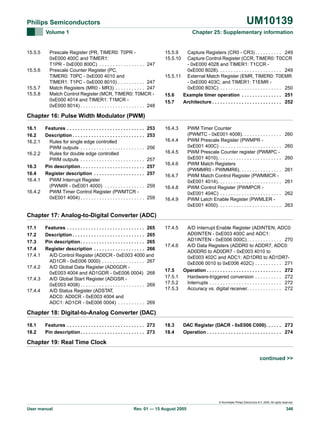 UM10139

Philips Semiconductors
Volume 1

15.5.5

15.5.6

15.5.7
15.5.8

Chapter 25: Supplementary information

Prescale Register (PR, TIMER0: T0PR 0xE000 400C and TIMER1:
T1PR - 0xE000 800C) . . . . . . . . . . . . . . . . . 247
Prescale Counter Register (PC,
TIMER0: T0PC - 0xE000 4010 and
TIMER1: T1PC - 0xE000 8010) . . . . . . . . . . 247
Match Registers (MR0 - MR3) . . . . . . . . . . . 247
Match Control Register (MCR, TIMER0: T0MCR 0xE000 4014 and TIMER1: T1MCR 0xE000 8014) . . . . . . . . . . . . . . . . . . . . . . . . 248

15.5.9
15.5.10

Capture Registers (CR0 - CR3) . . . . . . . . . . 249
Capture Control Register (CCR, TIMER0: T0CCR
- 0xE000 4028 and TIMER1: T1CCR 0xE000 8028). . . . . . . . . . . . . . . . . . . . . . . . 249
15.5.11 External Match Register (EMR, TIMER0: T0EMR
- 0xE000 403C; and TIMER1: T1EMR 0xE000 803C) . . . . . . . . . . . . . . . . . . . . . . . 250
15.6
Example timer operation . . . . . . . . . . . . . . . 251
15.7
Architecture . . . . . . . . . . . . . . . . . . . . . . . . . . 252

Chapter 16: Pulse Width Modulator (PWM)
16.1
16.2
16.2.1

Features . . . . . . . . . . . . . . . . . . . . . . . . . . . . .
Description . . . . . . . . . . . . . . . . . . . . . . . . . . .
Rules for single edge controlled
PWM outputs . . . . . . . . . . . . . . . . . . . . . . . .
16.2.2
Rules for double edge controlled
PWM outputs . . . . . . . . . . . . . . . . . . . . . . . .
16.3
Pin description . . . . . . . . . . . . . . . . . . . . . . . .
16.4
Register description . . . . . . . . . . . . . . . . . . .
16.4.1
PWM Interrupt Register
(PWMIR - 0xE001 4000) . . . . . . . . . . . . . . .
16.4.2
PWM Timer Control Register (PWMTCR 0xE001 4004) . . . . . . . . . . . . . . . . . . . . . . . .

253
253

16.4.3

PWM Timer Counter
(PWMTC - 0xE001 4008). . . . . . . . . . . . . . .
PWM Prescale Register (PWMPR 0xE001 400C) . . . . . . . . . . . . . . . . . . . . . . .
PWM Prescale Counter register (PWMPC 0xE001 4010). . . . . . . . . . . . . . . . . . . . . . . .
PWM Match Registers
(PWMMR0 - PWMMR6). . . . . . . . . . . . . . . .
PWM Match Control Register (PWMMCR 0xE001 4014). . . . . . . . . . . . . . . . . . . . . . . .
PWM Control Register (PWMPCR 0xE001 404C) . . . . . . . . . . . . . . . . . . . . . . .
PWM Latch Enable Register (PWMLER 0xE001 4050). . . . . . . . . . . . . . . . . . . . . . . .

16.4.4
256
257
257
257

16.4.5
16.4.6
16.4.7

259

16.4.8

259

16.4.9

260
260
260
261
261
262
263

Chapter 17: Analog-to-Digital Converter (ADC)
17.1
17.2
17.3
17.4
17.4.1

Features . . . . . . . . . . . . . . . . . . . . . . . . . . . . . 265
Description . . . . . . . . . . . . . . . . . . . . . . . . . . . 265
Pin description . . . . . . . . . . . . . . . . . . . . . . . . 265
Register description . . . . . . . . . . . . . . . . . . . 266
A/D Control Register (AD0CR - 0xE003 4000 and
AD1CR - 0xE006 0000) . . . . . . . . . . . . . . . . 267
17.4.2
A/D Global Data Register (AD0GDR 0xE003 4004 and AD1GDR - 0xE006 0004) 268
17.4.3
A/D Global Start Register (ADGSR 0xE003 4008) . . . . . . . . . . . . . . . . . . . . . . . . 269
17.4.4
A/D Status Register (ADSTAT,
ADC0: AD0CR - 0xE003 4004 and
ADC1: AD1CR - 0xE006 0004) . . . . . . . . . . 269

17.4.5

17.5
17.5.1
17.5.2
17.5.3

A/D Interrupt Enable Register (ADINTEN, ADC0:
AD0INTEN - 0xE003 400C and ADC1:
AD1INTEN - 0xE006 000C) . . . . . . . . . . . . . 270
A/D Data Registers (ADDR0 to ADDR7, ADC0:
AD0DR0 to AD0DR7 - 0xE003 4010 to
0xE003 402C and ADC1: AD1DR0 to AD1DR70xE006 0010 to 0xE006 402C) . . . . . . . . . . 271
Operation . . . . . . . . . . . . . . . . . . . . . . . . . . . . 272
Hardware-triggered conversion . . . . . . . . . . 272
Interrupts . . . . . . . . . . . . . . . . . . . . . . . . . . . 272
Accuracy vs. digital receiver. . . . . . . . . . . . . 272

18.3
18.4

DAC Register (DACR - 0xE006 C000). . . . . . 273
Operation . . . . . . . . . . . . . . . . . . . . . . . . . . . . 274

17.4.6

Chapter 18: Digital-to-Analog Converter (DAC)
18.1
18.2

Features . . . . . . . . . . . . . . . . . . . . . . . . . . . . . 273
Pin description . . . . . . . . . . . . . . . . . . . . . . . . 273

Chapter 19: Real Time Clock
continued >>

© Koninklijke Philips Electronics N.V. 2005. All rights reserved.

User manual

Rev. 01 — 15 August 2005

346

 