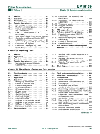 UM10139

Philips Semiconductors
Volume 1

19.1
19.2
19.3
19.4
19.4.1
19.4.2
19.4.3
19.4.4
19.4.5
19.4.6
19.4.7
19.4.8
19.4.9

Chapter 25: Supplementary information

Features . . . . . . . . . . . . . . . . . . . . . . . . . . . . . 275
Description . . . . . . . . . . . . . . . . . . . . . . . . . . . 275
Architecture . . . . . . . . . . . . . . . . . . . . . . . . . . 275
Register description . . . . . . . . . . . . . . . . . . . 276
RTC interrupts . . . . . . . . . . . . . . . . . . . . . . . 277
Miscellaneous register group . . . . . . . . . . . . 277
Interrupt Location Register
(ILR - 0xE002 4000) . . . . . . . . . . . . . . . . . . . 277
Clock Tick Counter Register (CTCR 0xE002 4004) . . . . . . . . . . . . . . . . . . . . . . . . 278
Clock Control Register (CCR - 0xE002 4008) 278
Counter Increment Interrupt Register (CIIR 0xE002 400C). . . . . . . . . . . . . . . . . . . . . . . . 278
Alarm Mask Register (AMR - 0xE002 4010) 279
Consolidated time registers . . . . . . . . . . . . . 279
Consolidated Time register 0 (CTIME0 0xE002 4014) . . . . . . . . . . . . . . . . . . . . . . . . 279

19.4.10
19.4.11
19.4.12
19.4.13
19.4.14
19.5
19.6
19.6.1
19.6.2
19.6.3
19.6.4
19.7

Consolidated Time register 1 (CTIME1 0xE002 4018). . . . . . . . . . . . . . . . . . . . . . . .
Consolidated Time register 2 (CTIME2 0xE002 401C) . . . . . . . . . . . . . . . . . . . . . . .
Time counter group . . . . . . . . . . . . . . . . . . .
Leap year calculation . . . . . . . . . . . . . . . . . .
Alarm register group . . . . . . . . . . . . . . . . . .
RTC usage notes . . . . . . . . . . . . . . . . . . . . . .
Reference clock divider (prescaler). . . . . . .
Prescaler Integer register (PREINT 0xE002 4080). . . . . . . . . . . . . . . . . . . . . . . .
Prescaler Fraction register (PREFRAC 0xE002 4084). . . . . . . . . . . . . . . . . . . . . . . .
Example of prescaler usage . . . . . . . . . . . .
Prescaler operation . . . . . . . . . . . . . . . . . . .
RTC external 32 kHz oscillator component
selection. . . . . . . . . . . . . . . . . . . . . . . . . . . . .

280
280
280
281
281
282
282
283
283
283
284
285

Chapter 20: Watchdog Timer
20.1
20.2
20.3
20.4
20.4.1

Features . . . . . . . . . . . . . . . . . . . . . . . . . . . . .
Applications . . . . . . . . . . . . . . . . . . . . . . . . . .
Description . . . . . . . . . . . . . . . . . . . . . . . . . . .
Register description . . . . . . . . . . . . . . . . . . .
Watchdog Mode register (WDMOD 0xE000 0000) . . . . . . . . . . . . . . . . . . . . . . . .

287
287
287
288
288

20.4.2

Watchdog Timer Constant register (WDTC 0xE000 0004). . . . . . . . . . . . . . . . . . . . . . . .
20.4.3
Watchdog Feed register (WDFEED 0xE000 0008). . . . . . . . . . . . . . . . . . . . . . . .
20.4.4
Watchdog Timer Value register (WDTV 0xE000 000C) . . . . . . . . . . . . . . . . . . . . . . .
20.5
Block diagram . . . . . . . . . . . . . . . . . . . . . . . .

289
289
289
289

Chapter 21: Flash Memory System and Programming
21.1
21.2
21.3
21.4
21.4.1
21.4.2
21.4.3
21.4.4
21.4.5
21.4.6
21.4.7
21.4.8
21.4.9
21.4.10
21.4.11
21.4.12
21.4.13
21.4.14
21.5

Flash Boot Loader . . . . . . . . . . . . . . . . . . . . .
Features . . . . . . . . . . . . . . . . . . . . . . . . . . . . .
Applications . . . . . . . . . . . . . . . . . . . . . . . . . .
Description . . . . . . . . . . . . . . . . . . . . . . . . . . .
Memory map after any reset. . . . . . . . . . . . .
Criterion for valid user code . . . . . . . . . . . . .
Communication protocol . . . . . . . . . . . . . . . .
ISP command format . . . . . . . . . . . . . . . . . .
ISP response format . . . . . . . . . . . . . . . . . . .
ISP data format. . . . . . . . . . . . . . . . . . . . . . .
ISP flow control. . . . . . . . . . . . . . . . . . . . . . .
ISP command abort . . . . . . . . . . . . . . . . . . .
Interrupts during ISP. . . . . . . . . . . . . . . . . . .
Interrupts during IAP. . . . . . . . . . . . . . . . . . .
RAM used by ISP command handler . . . . . .
RAM used by IAP command handler . . . . . .
RAM used by RealMonitor . . . . . . . . . . . . . .
Boot process flowchart . . . . . . . . . . . . . . . . .
Sector numbers . . . . . . . . . . . . . . . . . . . . . . .

291
291
291
291
291
292
293
293
293
293
293
294
294
294
294
294
294
295
295

21.6
Flash content protection mechanism . . . . . 296
21.7
Code Read Protection (CRP) . . . . . . . . . . . . 297
21.8
ISP commands . . . . . . . . . . . . . . . . . . . . . . . 297
21.8.1
Unlock <unlock code> . . . . . . . . . . . . . . . . . 298
21.8.2
Set Baud Rate <baud rate> <stop bit> . . . . 298
21.8.3
Echo <setting> . . . . . . . . . . . . . . . . . . . . . . . 299
21.8.4
Write to RAM <start address>
<number of bytes> . . . . . . . . . . . . . . . . . . . . 299
21.8.5
Read memory <address> <no. of bytes>. . . 300
21.8.6
Prepare sector(s) for write operation <start sector
number> <end sector number> . . . . . . . . . . 300
21.8.7
Copy RAM to Flash <Flash address> <RAM
address> <no of bytes> . . . . . . . . . . . . . . . . 301
21.8.8
Go <address> <mode> . . . . . . . . . . . . . . . . 302
21.8.9
Erase sector(s) <start sector number> <end
sector number> . . . . . . . . . . . . . . . . . . . . . . 302
21.8.10 Blank check sector(s) <sector number> <end
sector number> . . . . . . . . . . . . . . . . . . . . . . 303
21.8.11 Read Part Identification number . . . . . . . . . 303
21.8.12 Read Boot code version number . . . . . . . . . 303

continued >>

© Koninklijke Philips Electronics N.V. 2005. All rights reserved.

User manual

Rev. 01 — 15 August 2005

347

 