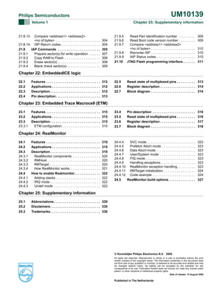 UM10139

Philips Semiconductors
Volume 1

Compare <address1> <address2>
<no of bytes> . . . . . . . . . . . . . . . . . . . . . . . .
21.8.14 ISP Return codes . . . . . . . . . . . . . . . . . . . . .
21.9
IAP Commands . . . . . . . . . . . . . . . . . . . . . . .
21.9.1
Prepare sector(s) for write operation . . . . . .
21.9.2
Copy RAM to Flash. . . . . . . . . . . . . . . . . . . .
21.9.3
Erase sector(s) . . . . . . . . . . . . . . . . . . . . . . .
21.9.4
Blank check sector(s) . . . . . . . . . . . . . . . . . .

Chapter 25: Supplementary information

21.8.13

304
304
305
307
308
308
309

21.9.5
21.9.6
21.9.7

Read Part Identification number . . . . . . . . .
Read Boot code version number . . . . . . . . .
Compare <address1> <address2>
<no of bytes> . . . . . . . . . . . . . . . . . . . . . . . .
21.9.8
Reinvoke ISP . . . . . . . . . . . . . . . . . . . . . . . .
21.9.9
IAP Status codes . . . . . . . . . . . . . . . . . . . . .
21.10 JTAG Flash programming interface. . . . . . .

309
309
310
310
310
311

Chapter 22: EmbeddedICE logic
22.1
22.2
22.3
22.4

Features . . . . . . . . . . . . . . . . . . . . . . . . . . . . .
Applications . . . . . . . . . . . . . . . . . . . . . . . . . .
Description . . . . . . . . . . . . . . . . . . . . . . . . . . .
Pin description . . . . . . . . . . . . . . . . . . . . . . . .

312
312
312
313

22.5
22.6
22.7

Reset state of multiplexed pins . . . . . . . . . . 313
Register description . . . . . . . . . . . . . . . . . . . 314
Block diagram . . . . . . . . . . . . . . . . . . . . . . . . 314

315
315
315
315

23.4
23.5
23.6
23.7

Pin description . . . . . . . . . . . . . . . . . . . . . . .
Reset state of multiplexed pins . . . . . . . . . .
Register description . . . . . . . . . . . . . . . . . . .
Block diagram . . . . . . . . . . . . . . . . . . . . . . . .

316
316
317
318

319
319
319
320
320
320
321
322
322
322
322

24.4.4
SVC mode . . . . . . . . . . . . . . . . . . . . . . . . . .
24.4.5
Prefetch Abort mode . . . . . . . . . . . . . . . . . .
24.4.6
Data Abort mode . . . . . . . . . . . . . . . . . . . . .
24.4.7
User/System mode . . . . . . . . . . . . . . . . . . .
24.4.8
FIQ mode . . . . . . . . . . . . . . . . . . . . . . . . . . .
24.4.9
Handling exceptions. . . . . . . . . . . . . . . . . . .
24.4.10 RealMonitor exception handling. . . . . . . . . .
24.4.11 RMTarget initialization . . . . . . . . . . . . . . . . .
24.4.12 Code example . . . . . . . . . . . . . . . . . . . . . . .
24.5
RealMonitor build options . . . . . . . . . . . . . .

322
323
323
323
323
323
323
324
324
327

Chapter 23: Embedded Trace Macrocell (ETM)
23.1
23.2
23.3
23.3.1

Features . . . . . . . . . . . . . . . . . . . . . . . . . . . . .
Applications . . . . . . . . . . . . . . . . . . . . . . . . . .
Description . . . . . . . . . . . . . . . . . . . . . . . . . . .
ETM configuration. . . . . . . . . . . . . . . . . . . . .

Chapter 24: RealMonitor
24.1
24.2
24.3
24.3.1
24.3.2
24.3.3
24.3.4
24.4
24.4.1
24.4.2
24.4.3

Features . . . . . . . . . . . . . . . . . . . . . . . . . . . . .
Applications . . . . . . . . . . . . . . . . . . . . . . . . . .
Description . . . . . . . . . . . . . . . . . . . . . . . . . . .
RealMonitor components . . . . . . . . . . . . . . .
RMHost. . . . . . . . . . . . . . . . . . . . . . . . . . . . .
RMTarget . . . . . . . . . . . . . . . . . . . . . . . . . . .
How RealMonitor works . . . . . . . . . . . . . . . .
How to enable Realmonitor. . . . . . . . . . . . . .
Adding stacks . . . . . . . . . . . . . . . . . . . . . . . .
IRQ mode . . . . . . . . . . . . . . . . . . . . . . . . . . .
Undef mode . . . . . . . . . . . . . . . . . . . . . . . . .

Chapter 25: Supplementary information
25.1
25.2

Abbreviations . . . . . . . . . . . . . . . . . . . . . . . . . 329
Disclaimers. . . . . . . . . . . . . . . . . . . . . . . . . . . 330

25.3

Trademarks. . . . . . . . . . . . . . . . . . . . . . . . . . . 330

© Koninklijke Philips Electronics N.V. 2005
All rights are reserved. Reproduction in whole or in part is prohibited without the prior
written consent of the copyright owner. The information presented in this document does
not form part of any quotation or contract, is believed to be accurate and reliable and may
be changed without notice. No liability will be accepted by the publisher for any
consequence of its use. Publication thereof does not convey nor imply any license under
patent- or other industrial or intellectual property rights.
Date of release: 15 August 2005

Published in The Netherlands

 
