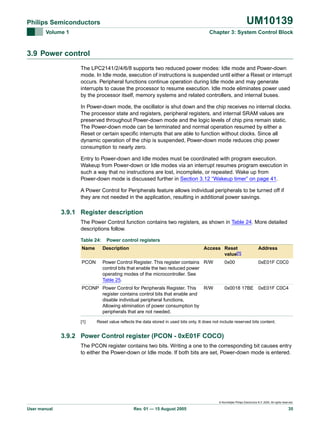 UM10139

Philips Semiconductors
Volume 1

Chapter 3: System Control Block

3.9 Power control
The LPC2141/2/4/6/8 supports two reduced power modes: Idle mode and Power-down
mode. In Idle mode, execution of instructions is suspended until either a Reset or interrupt
occurs. Peripheral functions continue operation during Idle mode and may generate
interrupts to cause the processor to resume execution. Idle mode eliminates power used
by the processor itself, memory systems and related controllers, and internal buses.
In Power-down mode, the oscillator is shut down and the chip receives no internal clocks.
The processor state and registers, peripheral registers, and internal SRAM values are
preserved throughout Power-down mode and the logic levels of chip pins remain static.
The Power-down mode can be terminated and normal operation resumed by either a
Reset or certain specific interrupts that are able to function without clocks. Since all
dynamic operation of the chip is suspended, Power-down mode reduces chip power
consumption to nearly zero.
Entry to Power-down and Idle modes must be coordinated with program execution.
Wakeup from Power-down or Idle modes via an interrupt resumes program execution in
such a way that no instructions are lost, incomplete, or repeated. Wake up from
Power-down mode is discussed further in Section 3.12 “Wakeup timer” on page 41.
A Power Control for Peripherals feature allows individual peripherals to be turned off if
they are not needed in the application, resulting in additional power savings.

3.9.1 Register description
The Power Control function contains two registers, as shown in Table 24. More detailed
descriptions follow.
Table 24:

Power control registers

Name

Description

Access Reset
value[1]

PCON

Power Control Register. This register contains R/W
control bits that enable the two reduced power
operating modes of the microcontroller. See
Table 25.

0x00

PCONP Power Control for Peripherals Register. This
R/W
register contains control bits that enable and
disable individual peripheral functions,
Allowing elimination of power consumption by
peripherals that are not needed.
[1]

Address
0xE01F C0C0

0x0018 17BE 0xE01F C0C4

Reset value reflects the data stored in used bits only. It does not include reserved bits content.

3.9.2 Power Control register (PCON - 0xE01F COCO)
The PCON register contains two bits. Writing a one to the corresponding bit causes entry
to either the Power-down or Idle mode. If both bits are set, Power-down mode is entered.

© Koninklijke Philips Electronics N.V. 2005. All rights reserved.

User manual

Rev. 01 — 15 August 2005

35

 