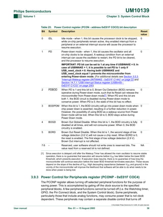 UM10139

Philips Semiconductors
Volume 1

Chapter 3: System Control Block

Table 25:

Power Control register (PCON - address 0xE01F COCO) bit description

Bit

Symbol

Description

Reset
value

0

IDL

Idle mode - when 1, this bit causes the processor clock to be stopped,
while on-chip peripherals remain active. Any enabled interrupt from a
peripheral or an external interrupt source will cause the processor to
resume execution.

0

1

PD

Power-down mode - when 1, this bit causes the oscillator and all
on-chip clocks to be stopped. A wakeup condition from an external
interrupt can cause the oscillator to restart, the PD bit to be cleared,
and the processor to resume execution.

0

IMPORTANT: PD bit can be set to 1 at any time if USBWAKE = 0. In
case of USBWAKE = 1, it is possible to set PD to 1 only if
USB_need_clock = 0. Having both USBWAKE and
USB_need_clock equal 1 prevents the microcontroller from
entering Power-down mode. (For additional details see Section 3.5.3
“Interrupt Wakeup register (INTWAKE - 0xE01F C144)” on page 22 and
Section 14.7.1 “USB Interrupt Status register (USBIntSt 0xE01F C1C0)” on page 200)
2

PDBOD

3

BODPDM When this bit is 1, the BOD circuitry will go into power down mode when 0
chip power down is asserted, resulting in a further reduction in power.
However, the possibility of using BOD as a wakeup source from Power
Down mode will be lost. When this bit is 0, BOD stays active during
Power Down mode.

4

BOGD

Brown Out Global Disable. When this bit is 1, the BOD circuitry is fully
disabled at all times, and will not consume power. When 0, the BOD
circuitry is enabled.

0

5

BORD

Brown Out Reset Disable. When this bit is 1, the second stage of low
voltage detection (2.6 V) will not cause a chip reset. When BORD is 0,
the reset is enabled. The first stage of low voltage detection (2.9 V)
Brown Out interrupt is not affected.

0

7:6

-

Reserved, user software should not write ones to reserved bits. The
value read from a reserved bit is not defined.

NA

[1]

When PD is 1 and this bit is 0, Brown Out Detection (BOD) remains
0
operative during Power-down mode, such that its Reset can release the
microcontroller from Power-down mode[1]. When PD and this bit are
both 1, the BOD circuit is disabled during Power-down mode to
conserve power. When PD is 0, the state of this bit has no effect.

Since execution is delayed until after the Wakeup Timer has allowed the main oscillator to resume stable
operation, there is no guarantee that execution will resume before VDD has fallen below the lower BOD
threshold, which prevents execution. If execution does resume, there is no guarantee of how long the
microcontroller will continue execution before the lower BOD threshold terminates execution. These issues
depend on the slope of the decline of VDD. High decoupling capacitance (between VDD and ground) in the
vicinity of the microcontroller will improve the likelihood that software will be able to do what needs to be
done when power is being lost.

3.9.3 Power Control for Peripherals register (PCONP - 0xE01F COC4)
The PCONP register allows turning off selected peripheral functions for the purpose of
saving power. This is accomplished by gating off the clock source to the specified
peripheral blocks. A few peripheral functions cannot be turned off (i.e. the Watchdog timer,
GPIO, the Pin Connect block, and the System Control block). Some peripherals,
particularly those that include analog functions, may consume power that is not clock
dependent. These peripherals may contain a separate disable control that turns off
© Koninklijke Philips Electronics N.V. 2005. All rights reserved.

User manual

Rev. 01 — 15 August 2005

36

 