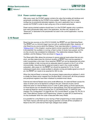 UM10139

Philips Semiconductors
Volume 1

Chapter 3: System Control Block

3.9.4 Power control usage notes
After every reset, the PCONP register contains the value that enables all interfaces and
peripherals controlled by the PCONP to be enabled. Therefore, apart from proper
configuring via peripheral dedicated registers, the user’s application has no need to
access the PCONP in order to start using any of the on-board peripherals.
Power saving oriented systems should have 1s in the PCONP register only in positions
that match peripherals really used in the application. All other bits, declared to be
"Reserved" or dedicated to the peripherals not used in the current application, must be
cleared to 0.

3.10 Reset
Reset has two sources on the LPC2141/2/4/6/8: the RESET pin and Watchdog Reset.
The RESET pin is a Schmitt trigger input pin with an additional glitch filter. Assertion of
chip Reset by any source starts the Wakeup Timer (see description in Section 3.12
“Wakeup timer” in this chapter), causing reset to remain asserted until the external Reset
is de-asserted, the oscillator is running, a fixed number of clocks have passed, and the
on-chip circuitry has completed its initialization. The relationship between Reset, the
oscillator, and the Wakeup Timer are shown in Figure 10.
The Reset glitch filter allows the processor to ignore external reset pulses that are very
short, and also determines the minimum duration of RESET that must be asserted in
order to guarantee a chip reset. Once asserted, RESET pin can be deasserted only when
crystal oscillator is fully running and an adequate signal is present on the X1 pin of the
microcontroller. Assuming that an external crystal is used in the crystal oscillator
subsystem, after power on, the RESET pin should be asserted for 10 ms. For all
subsequent resets when crystal oscillator is already running and stable signal is on the X1
pin, the RESET pin needs to be asserted for 300 ns only.
When the internal Reset is removed, the processor begins executing at address 0, which
is initially the Reset vector mapped from the Boot Block. At that point, all of the processor
and peripheral registers have been initialized to predetermined values.
External and internal Resets have some small differences. An external Reset causes the
value of certain pins to be latched to configure the part. External circuitry cannot
determine when an internal Reset occurs in order to allow setting up those special pins,
so those latches are not reloaded during an internal Reset. Pins that are examined during
an external Reset for various purposes are: P1.20/TRACESYNC, P1.26/RTCK (see
chapters "Pin Configuration" on page 66 and "Pin Connect Block" on page 75). Pin P0.14
(see "Flash Memory System and Programming" chapter on page 291) is examined by
on-chip bootloader when this code is executed after every Reset.
It is possible for a chip Reset to occur during a Flash programming or erase operation.
The Flash memory will interrupt the ongoing operation and hold off the completion of
Reset to the CPU until internal Flash high voltages have settled.

© Koninklijke Philips Electronics N.V. 2005. All rights reserved.

User manual

Rev. 01 — 15 August 2005

38

 