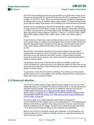 UM10139

Philips Semiconductors
Volume 1

Chapter 3: System Control Block

Any of the various Resets can bring the microcontroller out of power-down mode, as can
the external interrupts EINT3:0, plus the RTC interrupt if the RTC is operating from its own
oscillator on the RTCX1-2 pins. When one of these interrupts is enabled for wakeup and
its selected event occurs, an oscillator wakeup cycle is started. The actual interrupt (if any)
occurs after the wakeup timer expires, and is handled by the Vectored Interrupt Controller.
However, the pin multiplexing on the LPC2141/2/4/6/8 (see chapters "Pin Configuration"
on page 66 and "Pin Connect Block" on page 75) was designed to allow other peripherals
to, in effect, bring the device out of Power-down mode. The following pin-function pairings
allow interrupts from events relating to UART0 or 1, SPI 0 or 1, or the I2C: RxD0 / EINT0,
SDA / EINT1, SSEL0 / EINT2, RxD1 / EINT3, DCD1 / EINT1, RI1 / EINT2, SSEL1 /
EINT3.
To put the device in Power-down mode and allow activity on one or more of these buses or
lines to power it back up, software should reprogram the pin function to External Interrupt,
select the appropriate mode and polarity for the Interrupt, and then select Power-down
mode. Upon wakeup software should restore the pin multiplexing to the peripheral
function.
All of the bus- or line-activity indications in the list above happen to be low-active. If
software wants the device to come out of power -down mode in response to activity on
more than one pin that share the same EINTi channel, it should program low-level
sensitivity for that channel, because only in level mode will the channel logically OR the
signals to wake the device.
The only flaw in this scheme is that the time to restart the oscillator prevents the
LPC2141/2/4/6/8 from capturing the bus or line activity that wakes it up. Idle mode is more
appropriate than power-down mode for devices that must capture and respond to external
activity in a timely manner.
To summarize: on the LPC2141/2/4/6/8, the Wakeup Timer enforces a minimum reset
duration based on the crystal oscillator, and is activated whenever there is a wakeup from
Power-down mode or any type of Reset.

3.13 Brown-out detection
The LPC2141/2/4/6/8 includes 2-stage monitoring of the voltage on the VDD pins. If this
voltage falls below 2.9 V, the Brown-Out Detector (BOD) asserts an interrupt signal to the
Vectored Interrupt Controller. This signal can be enabled for interrupt in the Interrupt
Enable register (see Section 5.4.4 “Interrupt Enable register (VICIntEnable 0xFFFF F010)” on page 54); if not, software can monitor the signal by reading the Raw
Interrupt Status register (see Section 5.4.3 “Raw Interrupt status register (VICRawIntr 0xFFFF F008)” on page 54).
The second stage of low-voltage detection asserts Reset to inactivate the
LPC2141/2/4/6/8 when the voltage on the VDD pins falls below 2.6 V. This Reset prevents
alteration of the Flash as operation of the various elements of the chip would otherwise
become unreliable due to low voltage. The BOD circuit maintains this reset down below
1 V, at which point the Power-On Reset circuitry maintains the overall Reset.
Both the 2.9 V and 2.6 V thresholds include some hysteresis. In normal operation, this
hysteresis allows the 2.9 V detection to reliably interrupt, or a regularly-executed event
loop to sense the condition.
© Koninklijke Philips Electronics N.V. 2005. All rights reserved.

User manual

Rev. 01 — 15 August 2005

42

 