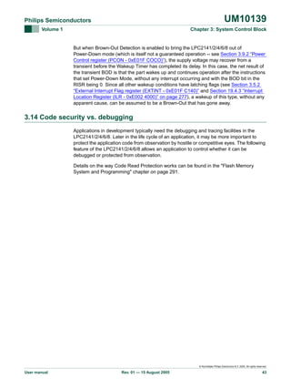 UM10139

Philips Semiconductors
Volume 1

Chapter 3: System Control Block

But when Brown-Out Detection is enabled to bring the LPC2141/2/4/6/8 out of
Power-Down mode (which is itself not a guaranteed operation -- see Section 3.9.2 “Power
Control register (PCON - 0xE01F COCO)”), the supply voltage may recover from a
transient before the Wakeup Timer has completed its delay. In this case, the net result of
the transient BOD is that the part wakes up and continues operation after the instructions
that set Power-Down Mode, without any interrupt occurring and with the BOD bit in the
RISR being 0. Since all other wakeup conditions have latching flags (see Section 3.5.2
“External Interrupt Flag register (EXTINT - 0xE01F C140)” and Section 19.4.3 “Interrupt
Location Register (ILR - 0xE002 4000)” on page 277), a wakeup of this type, without any
apparent cause, can be assumed to be a Brown-Out that has gone away.

3.14 Code security vs. debugging
Applications in development typically need the debugging and tracing facilities in the
LPC2141/2/4/6/8. Later in the life cycle of an application, it may be more important to
protect the application code from observation by hostile or competitive eyes. The following
feature of the LPC2141/2/4/6/8 allows an application to control whether it can be
debugged or protected from observation.
Details on the way Code Read Protection works can be found in the "Flash Memory
System and Programming" chapter on page 291.

© Koninklijke Philips Electronics N.V. 2005. All rights reserved.

User manual

Rev. 01 — 15 August 2005

43

 