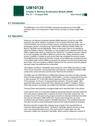UM10139
Chapter 4: Memory Acceleration Module (MAM)
Rev. 01 — 15 August 2005

User manual

4.1 Introduction
The MAM block in the LPC2141/2/4/6/8 maximizes the performance of the ARM
processor when it is running code in Flash memory, but does so using a single Flash
bank.

4.2 Operation
Simply put, the Memory Accelerator Module (MAM) attempts to have the next ARM
instruction that will be needed in its latches in time to prevent CPU fetch stalls. The
LPC2141/2/4/6/8 uses one bank of Flash memory, compared to the two banks used on
predecessor devices. It includes three 128-bit buffers called the Prefetch Buffer, the
Branch Trail Buffer and the Data Buffer. When an Instruction Fetch is not satisfied by
either the Prefetch or Branch Trail buffer, nor has a prefetch been initiated for that line, the
ARM is stalled while a fetch is initiated for the 128-bit line. If a prefetch has been initiated
but not yet completed, the ARM is stalled for a shorter time. Unless aborted by a data
access, a prefetch is initiated as soon as the Flash has completed the previous access.
The prefetched line is latched by the Flash module, but the MAM does not capture the line
in its prefetch buffer until the ARM core presents the address from which the prefetch has
been made. If the core presents a different address from the one from which the prefetch
has been made, the prefetched line is discarded.
The Prefetch and Branch Trail Buffers each include four 32-bit ARM instructions or eight
16-bit Thumb instructions. During sequential code execution, typically the prefetch buffer
contains the current instruction and the entire Flash line that contains it.
The MAM uses the LPROT[0] line to differentiate between instruction and data accesses.
Code and data accesses use separate 128-bit buffers. 3 of every 4 sequential 32-bit code
or data accesses "hit" in the buffer without requiring a Flash access (7 of 8 sequential
16-bit accesses, 15 of every 16 sequential byte accesses). The fourth (eighth, 16th)
sequential data access must access Flash, aborting any prefetch in progress. When a
Flash data access is concluded, any prefetch that had been in progress is re-initiated.
Timing of Flash read operations is programmable and is described later in this section.
In this manner, there is no code fetch penalty for sequential instruction execution when the
CPU clock period is greater than or equal to one fourth of the Flash access time. The
average amount of time spent doing program branches is relatively small (less than 25%)
and may be minimized in ARM (rather than Thumb) code through the use of the
conditional execution feature present in all ARM instructions. This conditional execution
may often be used to avoid small forward branches that would otherwise be necessary.
Branches and other program flow changes cause a break in the sequential flow of
instruction fetches described above. The Branch Trail Buffer captures the line to which
such a non-sequential break occurs. If the same branch is taken again, the next
instruction is taken from the Branch Trail Buffer. When a branch outside the contents of

© Koninklijke Philips Electronics N.V. 2005. All rights reserved.

User manual

Rev. 01 — 15 August 2005

44

 