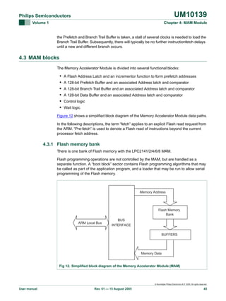 UM10139

Philips Semiconductors
Volume 1

Chapter 4: MAM Module

the Prefetch and Branch Trail Buffer is taken, a stall of several clocks is needed to load the
Branch Trail Buffer. Subsequently, there will typically be no further instructionfetch delays
until a new and different branch occurs.

4.3 MAM blocks
The Memory Accelerator Module is divided into several functional blocks:

•
•
•
•
•
•

A Flash Address Latch and an incrementor function to form prefetch addresses
A 128-bit Prefetch Buffer and an associated Address latch and comparator
A 128-bit Branch Trail Buffer and an associated Address latch and comparator
A 128-bit Data Buffer and an associated Address latch and comparator
Control logic
Wait logic

Figure 12 shows a simplified block diagram of the Memory Accelerator Module data paths.
In the following descriptions, the term “fetch” applies to an explicit Flash read request from
the ARM. “Pre-fetch” is used to denote a Flash read of instructions beyond the current
processor fetch address.

4.3.1 Flash memory bank
There is one bank of Flash memory with the LPC2141/2/4/6/8 MAM.
Flash programming operations are not controlled by the MAM, but are handled as a
separate function. A “boot block” sector contains Flash programming algorithms that may
be called as part of the application program, and a loader that may be run to allow serial
programming of the Flash memory.

Memory Address

Flash Memory
Bank
ARM Local Bus

BUS
INTERFACE
BUFFERS

Memory Data

Fig 12. Simplified block diagram of the Memory Accelerator Module (MAM)

© Koninklijke Philips Electronics N.V. 2005. All rights reserved.

User manual

Rev. 01 — 15 August 2005

45

 
