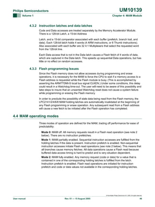 UM10139

Philips Semiconductors
Volume 1

Chapter 4: MAM Module

4.3.2 Instruction latches and data latches
Code and Data accesses are treated separately by the Memory Accelerator Module.
There is a 128-bit Latch, a 15-bit Address
Latch, and a 15-bit comparator associated with each buffer (prefetch, branch trail, and
data). Each 128-bit latch holds 4 words (4 ARM instructions, or 8 Thumb instructions).
Also associated with each buffer are 32 4:1 Multiplexers that select the requested word
from the 128-bit line.
Each Data access that is not in the Data latch causes a Flash fetch of 4 words of data,
which are captured in the Data latch. This speeds up sequential Data operations, but has
little or no effect on random accesses.

4.3.3 Flash programming Issues
Since the Flash memory does not allow accesses during programming and erase
operations, it is necessary for the MAM to force the CPU to wait if a memory access to a
Flash address is requested while the Flash module is busy. (This is accomplished by
asserting the ARM7TDMI-S local bus signal CLKEN.) Under some conditions, this delay
could result in a Watchdog time-out. The user will need to be aware of this possibility and
take steps to insure that an unwanted Watchdog reset does not cause a system failure
while programming or erasing the Flash memory.
In order to preclude the possibility of stale data being read from the Flash memory, the
LPC2141/2/4/6/8 MAM holding latches are automatically invalidated at the beginning of
any Flash programming or erase operation. Any subsequent read from a Flash address
will cause a new fetch to be initiated after the Flash operation has completed.

4.4 MAM operating modes
Three modes of operation are defined for the MAM, trading off performance for ease of
predictability:
Mode 0: MAM off. All memory requests result in a Flash read operation (see note 2
below). There are no instruction prefetches.
Mode 1: MAM partially enabled. Sequential instruction accesses are fulfilled from the
holding latches if the data is present. Instruction prefetch is enabled. Non-sequential
instruction accesses initiate Flash read operations (see note 2 below). This means that
all branches cause memory fetches. All data operations cause a Flash read because
buffered data access timing is hard to predict and is very situation dependent.
Mode 2: MAM fully enabled. Any memory request (code or data) for a value that is
contained in one of the corresponding holding latches is fulfilled from the latch.
Instruction prefetch is enabled. Flash read operations are initiated for instruction
prefetch and code or data values not available in the corresponding holding latches.

© Koninklijke Philips Electronics N.V. 2005. All rights reserved.

User manual

Rev. 01 — 15 August 2005

46

 