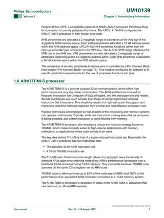 UM10139

Philips Semiconductors
Volume 1

Chapter 1: Introductory information

Peripheral Bus (VPB, a compatible superset of ARM’s AMBA Advanced Peripheral Bus)
for connection to on-chip peripheral functions. The LPC2141/24/6/8 configures the
ARM7TDMI-S processor in little-endian byte order.
AHB peripherals are allocated a 2 megabyte range of addresses at the very top of the
4 gigabyte ARM memory space. Each AHB peripheral is allocated a 16 kB address space
within the AHB address space. LPC2141/2/4/6/8 peripheral functions (other than the
interrupt controller) are connected to the VPB bus. The AHB to VPB bridge interfaces the
VPB bus to the AHB bus. VPB peripherals are also allocated a 2 megabyte range of
addresses, beginning at the 3.5 gigabyte address point. Each VPB peripheral is allocated
a 16 kB address space within the VPB address space.
The connection of on-chip peripherals to device pins is controlled by a Pin Connect Block
(see chapter "Pin Connect Block" on page 75). This must be configured by software to fit
specific application requirements for the use of peripheral functions and pins.

1.6 ARM7TDMI-S processor
The ARM7TDMI-S is a general purpose 32-bit microprocessor, which offers high
performance and very low power consumption. The ARM architecture is based on
Reduced Instruction Set Computer (RISC) principles, and the instruction set and related
decode mechanism are much simpler than those of microprogrammed Complex
Instruction Set Computers. This simplicity results in a high instruction throughput and
impressive real-time interrupt response from a small and cost-effective processor core.
Pipeline techniques are employed so that all parts of the processing and memory systems
can operate continuously. Typically, while one instruction is being executed, its successor
is being decoded, and a third instruction is being fetched from memory.
The ARM7TDMI-S processor also employs a unique architectural strategy known as
THUMB, which makes it ideally suited to high-volume applications with memory
restrictions, or applications where code density is an issue.
The key idea behind THUMB is that of a super-reduced instruction set. Essentially, the
ARM7TDMI-S processor has two instruction sets:

• The standard 32-bit ARM instruction set.
• A 16-bit THUMB instruction set.
The THUMB set’s 16-bit instruction length allows it to approach twice the density of
standard ARM code while retaining most of the ARM’s performance advantage over a
traditional 16-bit processor using 16-bit registers. This is possible because THUMB code
operates on the same 32-bit register set as ARM code.
THUMB code is able to provide up to 65% of the code size of ARM, and 160% of the
performance of an equivalent ARM processor connected to a 16-bit memory system.
The ARM7TDMI-S processor is described in detail in the ARM7TDMI-S Datasheet that
can be found on official ARM website.

© Koninklijke Philips Electronics N.V. 2005. All rights reserved.

User manual

Rev. 01 — 15 August 2005

5

 