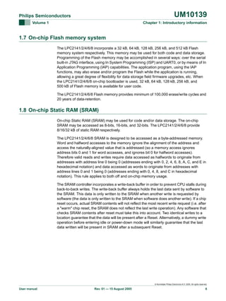 UM10139

Philips Semiconductors
Volume 1

Chapter 1: Introductory information

1.7 On-chip Flash memory system
The LPC2141/2/4/6/8 incorporate a 32 kB, 64 kB, 128 kB, 256 kB, and 512 kB Flash
memory system respectively. This memory may be used for both code and data storage.
Programming of the Flash memory may be accomplished in several ways: over the serial
built-in JTAG interface, using In System Programming (ISP) and UART0, or by means of In
Application Programming (IAP) capabilities. The application program, using the IAP
functions, may also erase and/or program the Flash while the application is running,
allowing a great degree of flexibility for data storage field firmware upgrades, etc. When
the LPC2141/2/4/6/8 on-chip bootloader is used, 32 kB, 64 kB, 128 kB, 256 kB, and
500 kB of Flash memory is available for user code.
The LPC2141/2/4/6/8 Flash memory provides minimum of 100,000 erase/write cycles and
20 years of data-retention.

1.8 On-chip Static RAM (SRAM)
On-chip Static RAM (SRAM) may be used for code and/or data storage. The on-chip
SRAM may be accessed as 8-bits, 16-bits, and 32-bits. The LPC2141/2/4/6/8 provide
8/16/32 kB of static RAM respectively.
The LPC2141/2/4/6/8 SRAM is designed to be accessed as a byte-addressed memory.
Word and halfword accesses to the memory ignore the alignment of the address and
access the naturally-aligned value that is addressed (so a memory access ignores
address bits 0 and 1 for word accesses, and ignores bit 0 for halfword accesses).
Therefore valid reads and writes require data accessed as halfwords to originate from
addresses with address line 0 being 0 (addresses ending with 0, 2, 4, 6, 8, A, C, and E in
hexadecimal notation) and data accessed as words to originate from addresses with
address lines 0 and 1 being 0 (addresses ending with 0, 4, 8, and C in hexadecimal
notation). This rule applies to both off and on-chip memory usage.
The SRAM controller incorporates a write-back buffer in order to prevent CPU stalls during
back-to-back writes. The write-back buffer always holds the last data sent by software to
the SRAM. This data is only written to the SRAM when another write is requested by
software (the data is only written to the SRAM when software does another write). If a chip
reset occurs, actual SRAM contents will not reflect the most recent write request (i.e. after
a "warm" chip reset, the SRAM does not reflect the last write operation). Any software that
checks SRAM contents after reset must take this into account. Two identical writes to a
location guarantee that the data will be present after a Reset. Alternatively, a dummy write
operation before entering idle or power-down mode will similarly guarantee that the last
data written will be present in SRAM after a subsequent Reset.

© Koninklijke Philips Electronics N.V. 2005. All rights reserved.

User manual

Rev. 01 — 15 August 2005

6

 