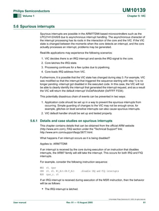 UM10139

Philips Semiconductors
Volume 1

Chapter 5: VIC

5.6 Spurious interrupts
Spurious interrupts are possible in the ARM7TDMI based microcontrollers such as the
LPC2141/2/4/6/8 due to asynchronous interrupt handling. The asynchronous character of
the interrupt processing has its roots in the interaction of the core and the VIC. If the VIC
state is changed between the moments when the core detects an interrupt, and the core
actually processes an interrupt, problems may be generated.
Real-life applications may experience the following scenarios:
1. VIC decides there is an IRQ interrupt and sends the IRQ signal to the core.
2. Core latches the IRQ state.
3. Processing continues for a few cycles due to pipelining.
4. Core loads IRQ address from VIC.
Furthermore, It is possible that the VIC state has changed during step 3. For example, VIC
was modified so that the interrupt that triggered the sequence starting with step 1) is no
longer pending -interrupt got disabled in the executed code. In this case, the VIC will not
be able to clearly identify the interrupt that generated the interrupt request, and as a result
the VIC will return the default interrupt VicDefVectAddr (0xFFFF F034).
This potentially disastrous chain of events can be prevented in two ways:
1. Application code should be set up in a way to prevent the spurious interrupts from
occurring. Simple guarding of changes to the VIC may not be enough since, for
example, glitches on level sensitive interrupts can also cause spurious interrupts.
2. VIC default handler should be set up and tested properly.

5.6.1 Details and case studies on spurious interrupts
This chapter contains details that can be obtained from the official ARM website
(http://www.arm.com), FAQ section under the "Technical Support" link:
http://www.arm.com/support/faqip/3677.html.
What happens if an interrupt occurs as it is being disabled?
Applies to: ARM7TDMI
If an interrupt is received by the core during execution of an instruction that disables
interrupts, the ARM7 family will still take the interrupt. This occurs for both IRQ and FIQ
interrupts.
For example, consider the following instruction sequence:
MRS r0, cpsr
ORR r0, r0, #I_Bit:OR:F_Bit
MSR cpsr_c, r0

;disable IRQ and FIQ interrupts

If an IRQ interrupt is received during execution of the MSR instruction, then the behavior
will be as follows:

• The IRQ interrupt is latched.

© Koninklijke Philips Electronics N.V. 2005. All rights reserved.

User manual

Rev. 01 — 15 August 2005

61

 