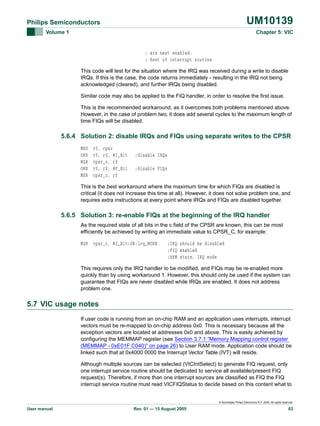 UM10139

Philips Semiconductors
Volume 1

Chapter 5: VIC

; are next enabled.
; Rest of interrupt routine
This code will test for the situation where the IRQ was received during a write to disable
IRQs. If this is the case, the code returns immediately - resulting in the IRQ not being
acknowledged (cleared), and further IRQs being disabled.
Similar code may also be applied to the FIQ handler, in order to resolve the first issue.
This is the recommended workaround, as it overcomes both problems mentioned above.
However, in the case of problem two, it does add several cycles to the maximum length of
time FIQs will be disabled.

5.6.4 Solution 2: disable IRQs and FIQs using separate writes to the CPSR
MRS
ORR
MSR
ORR
MSR

r0, cpsr
r0, r0, #I_Bit
cpsr_c, r0
r0, r0, #F_Bit
cpsr_c, r0

;disable IRQs
;disable FIQs

This is the best workaround where the maximum time for which FIQs are disabled is
critical (it does not increase this time at all). However, it does not solve problem one, and
requires extra instructions at every point where IRQs and FIQs are disabled together.

5.6.5 Solution 3: re-enable FIQs at the beginning of the IRQ handler
As the required state of all bits in the c field of the CPSR are known, this can be most
efficiently be achieved by writing an immediate value to CPSR_C, for example:
MSR cpsr_c, #I_Bit:OR:irq_MODE

;IRQ should be disabled
;FIQ enabled
;ARM state, IRQ mode

This requires only the IRQ handler to be modified, and FIQs may be re-enabled more
quickly than by using workaround 1. However, this should only be used if the system can
guarantee that FIQs are never disabled while IRQs are enabled. It does not address
problem one.

5.7 VIC usage notes
If user code is running from an on-chip RAM and an application uses interrupts, interrupt
vectors must be re-mapped to on-chip address 0x0. This is necessary because all the
exception vectors are located at addresses 0x0 and above. This is easily achieved by
configuring the MEMMAP register (see Section 3.7.1 “Memory Mapping control register
(MEMMAP - 0xE01F C040)” on page 26) to User RAM mode. Application code should be
linked such that at 0x4000 0000 the Interrupt Vector Table (IVT) will reside.
Although multiple sources can be selected (VICIntSelect) to generate FIQ request, only
one interrupt service routine should be dedicated to service all available/present FIQ
request(s). Therefore, if more than one interrupt sources are classified as FIQ the FIQ
interrupt service routine must read VICFIQStatus to decide based on this content what to

© Koninklijke Philips Electronics N.V. 2005. All rights reserved.

User manual

Rev. 01 — 15 August 2005

63

 