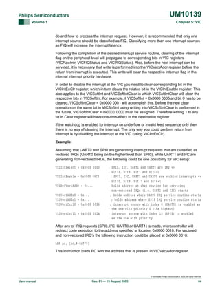 UM10139

Philips Semiconductors
Volume 1

Chapter 5: VIC

do and how to process the interrupt request. However, it is recommended that only one
interrupt source should be classified as FIQ. Classifying more than one interrupt sources
as FIQ will increase the interrupt latency.
Following the completion of the desired interrupt service routine, clearing of the interrupt
flag on the peripheral level will propagate to corresponding bits in VIC registers
(VICRawIntr, VICFIQStatus and VICIRQStatus). Also, before the next interrupt can be
serviced, it is necessary that write is performed into the VICVectAddr register before the
return from interrupt is executed. This write will clear the respective interrupt flag in the
internal interrupt priority hardware.
In order to disable the interrupt at the VIC you need to clear corresponding bit in the
VICIntEnClr register, which in turn clears the related bit in the VICIntEnable register. This
also applies to the VICSoftInt and VICSoftIntClear in which VICSoftIntClear will clear the
respective bits in VICSoftInt. For example, if VICSoftInt = 0x0000 0005 and bit 0 has to be
cleared, VICSoftIntClear = 0x0000 0001 will accomplish this. Before the new clear
operation on the same bit in VICSoftInt using writing into VICSoftIntClear is performed in
the future, VICSoftIntClear = 0x0000 0000 must be assigned. Therefore writing 1 to any
bit in Clear register will have one-time-effect in the destination register.
If the watchdog is enabled for interrupt on underflow or invalid feed sequence only then
there is no way of clearing the interrupt. The only way you could perform return from
interrupt is by disabling the interrupt at the VIC (using VICIntEnClr).
Example:
Assuming that UART0 and SPI0 are generating interrupt requests that are classified as
vectored IRQs (UART0 being on the higher level than SPI0), while UART1 and I2C are
generating non-vectored IRQs, the following could be one possibility for VIC setup:
VICIntSelect = 0x0000 0000
VICIntEnable = 0x0000 06C0
VICDefVectAddr = 0x...
VICVectAddr0 = 0x...
VICVectAddr1 = 0x...
VICVectCntl0 = 0x0000 0026
VICVectCntl1 = 0x0000 002A

; SPI0, I2C, UART1 and UART0 are IRQ =>
; bit10, bit9, bit7 and bit6=0
; SPI0, I2C, UART1 and UART0 are enabled interrupts =>
; bit10, bit9, bit 7 and bit6=1
; holds address at what routine for servicing
; non-vectored IRQs (i.e. UART1 and I2C) starts
; holds address where UART0 IRQ service routine starts
; holds address where SPI0 IRQ service routine starts
; interrupt source with index 6 (UART0) is enabled as
; the one with priority 0 (the highest)
; interrupt source with index 10 (SPI0) is enabled
; as the one with priority 1

After any of IRQ requests (SPI0, I2C, UART0 or UART1) is made, microcontroller will
redirect code execution to the address specified at location 0x0000 0018. For vectored
and non-vectored IRQ’s the following instruction could be placed at 0x0000 0018:
LDR pc, [pc,#-0xFF0]
This instruction loads PC with the address that is present in VICVectAddr register.

© Koninklijke Philips Electronics N.V. 2005. All rights reserved.

User manual

Rev. 01 — 15 August 2005

64

 