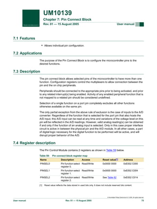 UM10139
Chapter 7: Pin Connect Block
Rev. 01 — 15 August 2005

User manual

7.1 Features
• Allows individual pin configuration.

7.2 Applications
The purpose of the Pin Connect Block is to configure the microcontroller pins to the
desired functions.

7.3 Description
The pin connect block allows selected pins of the microcontroller to have more than one
function. Configuration registers control the multiplexers to allow connection between the
pin and the on chip peripherals.
Peripherals should be connected to the appropriate pins prior to being activated, and prior
to any related interrupt(s) being enabled. Activity of any enabled peripheral function that is
not mapped to a related pin should be considered undefined.
Selection of a single function on a port pin completely excludes all other functions
otherwise available on the same pin.
The only partial exception from the above rule of exclusion is the case of inputs to the A/D
converter. Regardless of the function that is selected for the port pin that also hosts the
A/D input, this A/D input can be read at any time and variations of the voltage level on this
pin will be reflected in the A/D readings. However, valid analog reading(s) can be obtained
if and only if the function of an analog input is selected. Only in this case proper interface
circuit is active in between the physical pin and the A/D module. In all other cases, a part
of digital logic necessary for the digital function to be performed will be active, and will
disrupt proper behavior of the A/D.

7.4 Register description
The Pin Control Module contains 2 registers as shown in Table 59 below.
Table 59:

Pin connect block register map
Reset value[1]

Address

Pin function select Read/Write
register 0.

0x0000 0000

0xE002 C000

PINSEL1

Pin function select Read/Write
register 1.

0x0000 0000

0xE002 C004

PINSEL2

Pin function select Read/Write
register 2.

See Table 62

0xE002 C014

Name

Description

PINSEL0

[1]

Access

Reset value reflects the data stored in used bits only. It does not include reserved bits content.

© Koninklijke Philips Electronics N.V. 2005. All rights reserved.

User manual

Rev. 01 — 15 August 2005

75

 