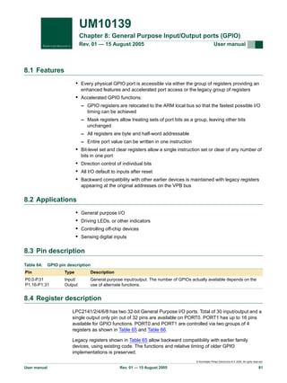 UM10139
Chapter 8: General Purpose Input/Output ports (GPIO)
Rev. 01 — 15 August 2005

User manual

8.1 Features
• Every physical GPIO port is accessible via either the group of registers providing an
enhanced features and accelerated port access or the legacy group of registers

• Accelerated GPIO functions:
– GPIO registers are relocated to the ARM local bus so that the fastest possible I/O
timing can be achieved
– Mask registers allow treating sets of port bits as a group, leaving other bits
unchanged
– All registers are byte and half-word addressable
– Entire port value can be written in one instruction

• Bit-level set and clear registers allow a single instruction set or clear of any number of
bits in one port

• Direction control of individual bits
• All I/O default to inputs after reset
• Backward compatibility with other earlier devices is maintained with legacy registers
appearing at the original addresses on the VPB bus

8.2 Applications
•
•
•
•

General purpose I/O
Driving LEDs, or other indicators
Controlling off-chip devices
Sensing digital inputs

8.3 Pin description
Table 64:

GPIO pin description

Pin

Type

Description

P0.0-P.31
P1.16-P1.31

Input/
Output

General purpose input/output. The number of GPIOs actually available depends on the
use of alternate functions.

8.4 Register description
LPC2141/2/4/6/8 has two 32-bit General Purpose I/O ports. Total of 30 input/output and a
single output only pin out of 32 pins are available on PORT0. PORT1 has up to 16 pins
available for GPIO functions. PORT0 and PORT1 are controlled via two groups of 4
registers as shown in Table 65 and Table 66.
Legacy registers shown in Table 65 allow backward compatibility with earlier family
devices, using existing code. The functions and relative timing of older GPIO
implementations is preserved.
© Koninklijke Philips Electronics N.V. 2005. All rights reserved.

User manual

Rev. 01 — 15 August 2005

81

 