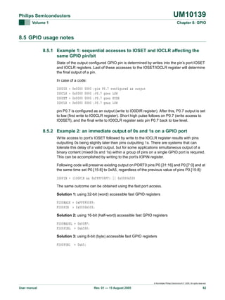 UM10139

Philips Semiconductors
Volume 1

Chapter 8: GPIO

8.5 GPIO usage notes
8.5.1 Example 1: sequential accesses to IOSET and IOCLR affecting the
same GPIO pin/bit
State of the output configured GPIO pin is determined by writes into the pin’s port IOSET
and IOCLR registers. Last of these accesses to the IOSET/IOCLR register will determine
the final output of a pin.
In case of a code:
IO0DIR
IO0CLR
IO0SET
IO0CLR

=
=
=
=

0x0000
0x0000
0x0000
0x0000

0080
0080
0080
0080

;pin P0.7 configured as output
;P0.7 goes LOW
;P0.7 goes HIGH
;P0.7 goes LOW

pin P0.7 is configured as an output (write to IO0DIR register). After this, P0.7 output is set
to low (first write to IO0CLR register). Short high pulse follows on P0.7 (write access to
IO0SET), and the final write to IO0CLR register sets pin P0.7 back to low level.

8.5.2 Example 2: an immediate output of 0s and 1s on a GPIO port
Write access to port’s IOSET followed by write to the IOCLR register results with pins
outputting 0s being slightly later then pins outputting 1s. There are systems that can
tolerate this delay of a valid output, but for some applications simultaneous output of a
binary content (mixed 0s and 1s) within a group of pins on a single GPIO port is required.
This can be accomplished by writing to the port’s IOPIN register.
Following code will preserve existing output on PORT0 pins P0.[31:16] and P0.[7:0] and at
the same time set P0.[15:8] to 0xA5, regardless of the previous value of pins P0.[15:8]:
IO0PIN = (IO0PIN && 0xFFFF00FF) || 0x0000A500
The same outcome can be obtained using the fast port access.
Solution 1: using 32-bit (word) accessible fast GPIO registers
FIO0MASK = 0xFFFF00FF;
FIO0PIN = 0x0000A500;
Solution 2: using 16-bit (half-word) accessible fast GPIO registers
FIO0MASKL = 0x00FF;
FIO0PINL = 0xA500;
Solution 3: using 8-bit (byte) accessible fast GPIO registers
FIO0PIN1 = 0xA5;

© Koninklijke Philips Electronics N.V. 2005. All rights reserved.

User manual

Rev. 01 — 15 August 2005

92

 