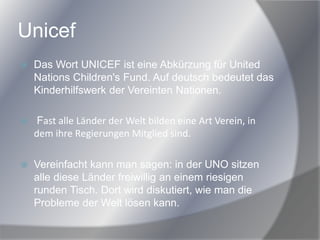 Unicef
 Das Wort UNICEF ist eine Abkürzung für United
Nations Children's Fund. Auf deutsch bedeutet das
Kinderhilfswerk der Vereinten Nationen.
 Fast alle Länder der Welt bilden eine Art Verein, in
dem ihre Regierungen Mitglied sind.
 Vereinfacht kann man sagen: in der UNO sitzen
alle diese Länder freiwillig an einem riesigen
runden Tisch. Dort wird diskutiert, wie man die
Probleme der Welt lösen kann.
 