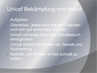 Unicef Bekämpfung von Armut
 Aufgaben:
 Überleben, jedes kind soll groß werden
und sich gut entwickeln können
 Unicef will jedes Kind den Schulbesuch
ermöglichen
 Unicef schütz die Kinder vor Gewalt und
Ausbeutung
 Nothilfe, um Kindern in Not schnell zu
helfen
 