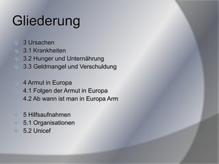 Gliederung
 3 Ursachen
 3.1 Krankheiten
 3.2 Hunger und Unternährung
 3.3 Geldmangel und Verschuldung
 4 Armut in Europa
 4.1 Folgen der Armut in Europa
 4.2 Ab wann ist man in Europa Arm

 5 Hilfsaufnahmen
 5.1 Organisationen
 5.2 Unicef
 