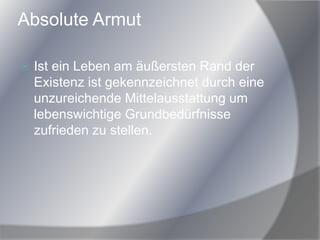 Absolute Armut
 Ist ein Leben am äußersten Rand der
Existenz ist gekennzeichnet durch eine
unzureichende Mittelausstattung um
lebenswichtige Grundbedürfnisse
zufrieden zu stellen.
 