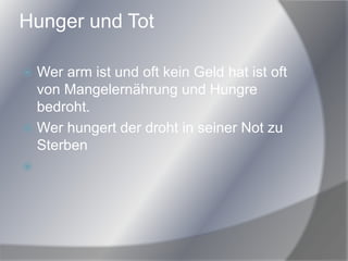 Hunger und Tot
 Wer arm ist und oft kein Geld hat ist oft
von Mangelernährung und Hungre
bedroht.
 Wer hungert der droht in seiner Not zu
Sterben

 
