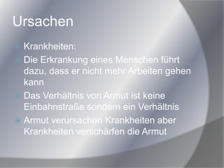 Ursachen
 Krankheiten:
 Die Erkrankung eines Menschen führt
dazu, dass er nicht mehr Arbeiten gehen
kann
 Das Verhältnis von Armut ist keine
Einbahnstraße sondern ein Verhältnis
 Armut verursachen Krankheiten aber
Krankheiten verschärfen die Armut
 
