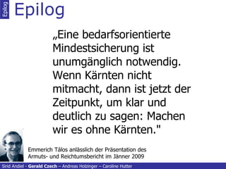 Epilog „ Eine bedarfsorientierte Mindestsicherung ist unumgänglich notwendig. Wenn Kärnten nicht mitmacht, dann ist jetzt der Zeitpunkt, um klar und deutlich zu sagen: Machen wir es ohne Kärnten." Epilog Sirid Andiel -  Gerald Czech  – Andreas Holzinger – Caroline Hutter Emmerich Tálos anlässlich der Präsentation des Armuts- und Reichtumsbericht im Jänner 2009 