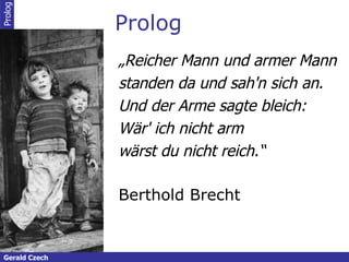 Prolog „ Reicher Mann und armer Mann standen da und sah'n sich an. Und der Arme sagte bleich: Wär' ich nicht arm wärst du nicht reich.“   Berthold Brecht Prolog Gerald Czech 