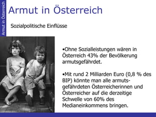 Armut in Österreich Armut in Österreich Sozialpolitische Einflüsse Ohne Sozialleistungen wären in Österreich 43% der Bevölkerung armutsgefährdet.   Mit rund 2 Milliarden Euro (0,8 % des BIP) könnte man alle armuts-gefährdeten Österreicherinnen und Österreicher auf die derzeitige Schwelle von 60% des Medianeinkommens bringen. 