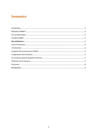 2
Sommaire
Introduction................................................................................................................................................3
Définition d’ARMv7 : ..................................................................................................................................3
Ses caractéristiques :..................................................................................................................................3
Familles d’ARM7 :.......................................................................................................................................3
Son architecture :.......................................................................................................................................4
Le jeu d’instruction :...................................................................................................................................4
L’OS Android :.............................................................................................................................................5
La gestion des processus par android ........................................................................................................5
L’organisation de la mémoire :...................................................................................................................5
Les nouveaux aspects de gestion mémoire................................................................................................7
Protection de la mémoire...........................................................................................................................7
Conclusion : ................................................................................................................................................8
Bibliographie :.............................................................................................................................................8
 