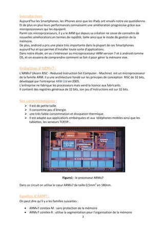 3
Introduction
Aujourd’hui les Smartphones, les iPhones ainsi que les iPads ont envahi notre vie quotidienne.
Et de plus en plus leurs performances connaissent une amélioration progressive grâce aux
microprocesseurs qui les équipent.
Parmi ces microprocesseurs, il y a le ARM qui depuis sa création ne cesse de connaitre de
nouvelles améliorations en termes de rapidité, taille ainsi que le mode de gestion de la
mémoire.
De plus, android a pris une place très importante dans la plupart de ces Smartphones
aujourd’hui et qui permet d’installer toute sorte d’applications.
Dans notre étude, on va s’intéresser au microprocesseur ARM version 7 et à android comme
OS, et on essaiera de comprendre comment se fait-il pour gérer la mémoire vive.
Définition d’ARMv7 :
L’ARMv7 (Acorn RISC - Reduced Instruction Set Computer - Machine) est un microprocesseur
de la famille ARM. Il a une architecture fondé sur les principes de conception RISC de 32 bits,
développé par l’entreprise ARM Ltd en 2005.
L’entreprise ne fabrique les processeurs mais vend la licence aux fabricants.
Il contient des registres généraux de 32 bits, son jeu d’instructions est sur 32 bits.
Ses caractéristiques :
 Il est de petite taille.
 Il consomme peu d’énergie.
 une très faible consommation et dissipation thermique.
 Il est adapté aux applications embarquées et aux téléphones mobiles ainsi que les
tablettes, les serveurs TCP/IP…
Figure1 : le processeur ARMv7
Dans ce circuit on utilise le cœur ARMv7 de taille 0,5mm2
en 180nm.
Familles d’ARM7 :
On peut dire qu’il y a les familles suivantes :
 ARMv7 coretex-M : sans protection de la mémoire
 ARMv7 coretex-R : utilise la segmentation pour l’organisation de la mémoire
 