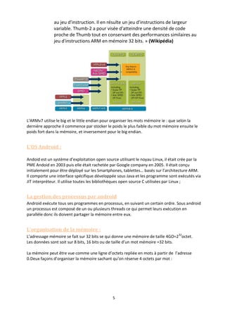 5
au jeu d'instruction. Il en résulte un jeu d'instructions de largeur
variable. Thumb-2 a pour visée d'atteindre une densité de code
proche de Thumb tout en conservant des performances similaires au
jeu d'instructions ARM en mémoire 32 bits. » (Wikipédia)
L’ARMv7 utilise le big et le little endian pour organiser les mots mémoire ie : que selon la
dernière approche il commence par stocker le poids le plus faible du mot mémoire ensuite le
poids fort dans la mémoire, et inversement pour le big endian.
L’OS Android :
Andoid est un système d’exploitation open source utilisant le noyau Linux, il était crée par la
PME Andoid en 2003 puis elle était rachetée par Google company en 2005. Il était conçu
initialement pour être déployé sur les Smartphones, tablettes… basés sur l’architecture ARM.
Il comporte une interface spécifique développée sous Java et les programme sont exécutés via
JIT interpréteur. Il utilise toutes les bibliothèques open source C utilisées par Linux ;
La gestion des processus par android
Android exécute tous ses programmes en processus, en suivant un certain ordre. Sous android
un processus est composé de un ou plusieurs threads ce qui permet leurs exécution en
parallèle donc ils doivent partager la mémoire entre eux.
L’organisation de la mémoire :
L’adressage mémoire se fait sur 32 bits se qui donne une mémoire de taille 4GO=232
octet.
Les données sont soit sur 8 bits, 16 bits ou de taille d’un mot mémoire =32 bits.
La mémoire peut être vue comme une ligne d’octets repliée en mots à partir de l’adresse
0.Deux façons d’organiser la mémoire sachant qu’on réserve 4 octets par mot :
 