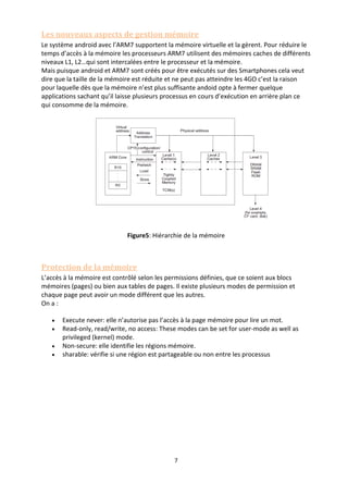 7
Les nouveaux aspects de gestion mémoire
Le système android avec l’ARM7 supportent la mémoire virtuelle et la gèrent. Pour réduire le
temps d’accès à la mémoire les processeurs ARM7 utilisent des mémoires caches de différents
niveaux L1, L2…qui sont intercalées entre le processeur et la mémoire.
Mais puisque android et ARM7 sont créés pour être exécutés sur des Smartphones cela veut
dire que la taille de la mémoire est réduite et ne peut pas atteindre les 4GO c’est la raison
pour laquelle dès que la mémoire n’est plus suffisante andoid opte à fermer quelque
applications sachant qu’il laisse plusieurs processus en cours d’exécution en arrière plan ce
qui consomme de la mémoire.
Figure5: Hiérarchie de la mémoire
Protection de la mémoire
L’accès à la mémoire est contrôlé selon les permissions définies, que ce soient aux blocs
mémoires (pages) ou bien aux tables de pages. Il existe plusieurs modes de permission et
chaque page peut avoir un mode différent que les autres.
On a :
 Execute never: elle n’autorise pas l’accès à la page mémoire pour lire un mot.
 Read-only, read/write, no access: These modes can be set for user-mode as well as
privileged (kernel) mode.
 Non-secure: elle identifie les régions mémoire.
 sharable: vérifie si une région est partageable ou non entre les processus
 