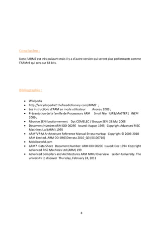 8
Conclusion :
Donc l’ARM7 est très puissant mais il y a d’autre version qui seront plus performants comme
l’ARMv8 qui sera sur 64 bits.
Bibliographie :
 Wikipedia
 http://encyclopedia2.thefreedictionary.com/ARM7 ;
 Les instructions d’ARM en mode utilisateur Anceau 2009 ;
 Présentation de la famille de Processeurs ARM Smail Niar IUP3/MASTER1 INEM
2006 ;
 Réunion SEN fonctionnement Dpt COMELEC / Groupe SEN 28 Mai 2008
 Document Number:ARM DDI 0029E Issued: August 1995 Copyright Advanced RISC
Machines Ltd (ARM) 1995
 ARM®v7-M Architecture Reference Manual Errata markup Copyright © 2006-2010
ARM Limited. ARM DDI 0403Derrata 2010_Q3 (ID100710)
 Mobileworld.com
 ARM7 Data Sheet Document Number: ARM DDI 0020C Issued: Dec 1994 Copyright
Advanced RISC Machines Ltd (ARM) 199
 Advanced Compilers and Architectures ARM MMU Overview Leiden University. The
university to discover Thursday, February 24, 2011
 