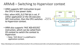 ARMv8 – Switching to Hypervisor context
• ARM supports WFI instruction to put
the CPU in low power state.
• But, when HCR_EL2.TWI bit is set, if
either application or the OS executes
WFI instruction, then the CPU switches
to Hypervisor context.
• ARM also supports ‘HVC #[0-65535]’
instruction, which can be called from
OS context to switch the context to
Hypervisor.
• Note: ‘HVC #imm’ is undefined in
application context.
https://developer.arm.com/architectures/learn-the-architecture/armv8-a-virtualization/trapping-and-emulation-of-instructions
Copyright © 2019 Arm Limited (or its affiliates). All rights reserved.
Non-Confidential
Note: Traps are not just for virtualization. There are EL3 and EL1 controlled traps
traps are particularly useful to virtualization software. This guide only discusses th
typically associated with virtualization.
In our WFI example, an OS would usually execute a WFI as part of an idle loop. Wi
within a VM, the hypervisor can trap this operation and schedule a different vCPU
diagram shows:
5.1 Presenting virtual values of registers
Another example of using traps is to present virtual values of registers. For examp
ID_AA64MMFR0_EL1 reports support for memory system-related features in the
 