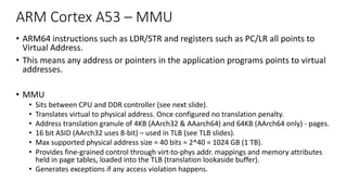 ARM Cortex A53 – MMU
• ARM64 instructions such as LDR/STR and registers such as PC/LR all points to
Virtual Address.
• This means any address or pointers in the application programs points to virtual
addresses.
• MMU
• Sits between CPU and DDR controller (see next slide).
• Translates virtual to physical address. Once configured no translation penalty.
• Address translation granule of 4KB (AArch32 & AAarch64) and 64KB (AArch64 only) - pages.
• 16 bit ASID (AArch32 uses 8-bit) – used in TLB (see TLB slides).
• Max supported physical address size = 40 bits = 2^40 = 1024 GB (1 TB).
• Provides fine-grained control through virt-to-phys addr. mappings and memory attributes
held in page tables, loaded into the TLB (translation lookaside buffer).
• Generates exceptions if any access violation happens.
 
