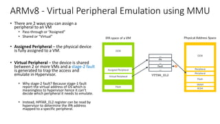 ARMv8 - Virtual Peripheral Emulation using MMU
• There are 2 ways you can assign a
peripheral to an VM
• Pass-through or “Assigned”
• Shared or “Virtual”
• Assigned Peripheral – the physical device
is fully assigned to a VM.
• Virtual Peripheral – the device is shared
between 2 or more VMs and a stage-2 fault
is generated to trap the access and
emulate in Hypervisor.
• Why stage-2 fault? Because stage-1 fault
report the virtual address of OS which is
meaningless to hypervisor hence it can’t
decide which peripheral it needs to emulate.
• Instead, HPFAR_EL2 register can be read by
hypervisor to determine the IPA address
mapped to a specific peripheral.
Copyright © 2019 Arm Limited (or its affiliates). All rights reserved.
Non-Confidential
Page 12 of 38
The VM can use peripheral regions to access both real physical peripherals, which are often referred
to as directly assigned peripherals, and virtual peripherals.
Virtual peripherals are completely emulated in software by the hypervisor, as this diagram highlights:
 