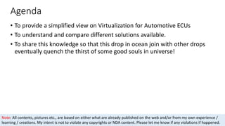 Agenda
• To provide a simplified view on Virtualization for Automotive ECUs
• To understand and compare different solutions available.
• To share this knowledge so that this drop in ocean join with other drops
eventually quench the thirst of some good souls in universe!
Note: All contents, pictures etc., are based on either what are already published on the web and/or from my own experience /
learning / creations. My intent is not to violate any copyrights or NDA content. Please let me know if any violations if happened.
 