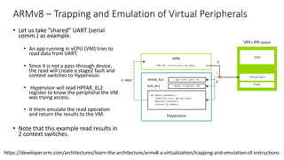 ARMv8 – Trapping and Emulation of Virtual Peripherals
• Let us take ”shared” UART (serial
comm.) as example.
• An app running in vCPU (VM) tries to
read data from UART.
• Since it is not a pass-through device,
the read will create a stage2 fault and
context switches to Hypervisor.
• Hypervisor will read HPFAR_EL2
register to know the peripheral the VM
was trying access.
• It them emulate the read operation
and return the results to the VM.
• Note that this example read results in
2 context switches.
Copyright © 2019 Arm Limited (or its affiliates). All rights reserved.
Non-Confidential
by the hypervisor, it can use this information to determine the register that it needs to emulate.
Exception Model shows how the ESR_ELx registers report information about the exception. For
single general-purpose register loads or stores that trigger a stage 2 fault, additional syndrome
information is provided. This information includes the size of the accesses and the source or
destination register, and allows a hypervisor to determine the type of access that is being made to the
virtual peripheral.
This diagram illustrates the process of trapping then emulating the access:
This process is described in these steps:
1. Software in the VM attempts to access the virtual peripheral. In this example, this is the receive
FIFO of a virtual UART.
2. This access is blocked at stage 2 translation, leading to an abort routed to EL2.
https://developer.arm.com/architectures/learn-the-architecture/armv8-a-virtualization/trapping-and-emulation-of-instructions
 