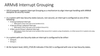 ARMv8 Interrupt Grouping
• GICv3 onwards supports Interrupt Grouping as a mechanism to align interrupt handling with ARMv8
exception & security model.
• In a system with two Security states (secure, non-secure), an interrupt is configured as one of the
following:
• A Group 0 physical interrupt:
• ARM expects these interrupts to be handled at EL3.
• A Secure Group 1 physical interrupt:
• ARM expects these interrupts to be handled at Secure EL1.
• A Non-secure Group 1 physical interrupt:
• ARM expects these interrupts to be handled at Non-secure EL2 in systems using virtualization, or at Non-secure EL1 in systems not using
virtualization
• In a system with one Security state an interrupt is configured to be either:
• Group 0.
• Group 1.
• At the System level, GICD_CTLR.DS indicates if the GIC is configured with one or two Security states.
 