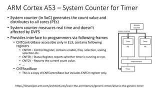 ARM Cortex A53 – System Counter for Timer
• System counter (in SoC) generates the count value and
distributes to all cores (PEs)
• System counter measures real time and doesn’t
affected by DVFS
• Provides interface to programmers via following frames
• CNTControlBase accessible only in EL3, contains following
registers
• CNTCR – Control Register, contains enable, freq. selection, scaling
selection etc.
• CNTSR – Status Register, reports whether timer is running or not.
• CNTCV – Reports the current count value.
• ...
• CNTReadBase
• This is a copy of CNTControlBase but includes CNTCV register only.
5 External timers
In What is the Generic Timer, we introduced the timers that are in the processor. A syste
timers. The following diagram shows an example of this:
The programming interface for these timers mirrors that of the internal timers, but these
mapped registers. The location of these registers is determined by the SoC implementor,
datasheet for the SoC that you are working with.
Interrupts from the external memory-mapped timers will typically be delivered as Shared
https://developer.arm.com/architectures/learn-the-architecture/generic-timer/what-is-the-generic-timer
 