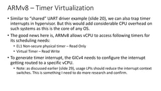 ARMv8 – Timer Virtualization
• Similar to “shared” UART driver example (slide 20), we can also trap timer
interrupts in hypervisor. But this would add considerable CPU overhead on
such systems as this is the core of any OS.
• The good news here is, ARMv8 allows vCPU to access following timers for
its scheduling needs:
• EL1 Non-secure physical timer – Read Only
• Virtual Timer – Read Write
• To generate timer interrupt, the GICv4 needs to configure the interrupt
getting routed to a specific vCPU.
• Note: as discussed earlier (slide 29), usage LPIs should reduce the interrupt context
switches. This is something I need to do more research and confirm.
 