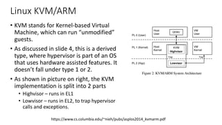 Linux KVM/ARM
• KVM stands for Kernel-based Virtual
Machine, which can run “unmodified”
guests.
• As discussed in slide 4, this is a derived
type, where hypervisor is part of an OS
that uses hardware assisted features. It
doesn’t fall under type 1 or 2.
• As shown in picture on right, the KVM
implementation is split into 2 parts
• Highvisor – runs in EL1
• Lowvisor – runs in EL2, to trap hypervisor
calls and exceptions.
in slow and convoluted code paths. As a simple example, a page
fault handler needs to obtain the virtual address causing the page
fault. In Hyp mode this address is stored in a different register
than in kernel mode.
Second, running the entire kernel in Hyp mode would ad-
versely affect native performance. For example, Hyp mode has
its own separate address space. Whereas kernel mode uses two
page table base registers to provide the familiar 3GB/1GB split
between user address space and kernel address space, Hyp mode
uses a single page table register and therefore cannot have direct
access to the user space portion of the address space. Frequently
used functions to access user memory would require the kernel
to explicitly map user space data into kernel address space and
subsequently perform necessary teardown and TLB maintenance
operations, resulting in poor native performance on ARM.
These problems with running a Linux hypervisor using ARM
Hyp mode do not occur for x86 hardware virtualization. x86 root
mode is orthogonal to its CPU privilege modes. The entire Linux
kernel can run in root mode as a hypervisor because the same set
of CPU modes available in non-root mode are available in root
mode. Nevertheless, given the widespread use of ARM and the
advantages of Linux on ARM, finding an efficient virtualization
solution for ARM that can leverage Linux and take advantage
Host
Kernel
KVM
Highvisor
Host
User
QEMU
PL 0 (User)
PL 1 (Kernel)
PL 2 (Hyp)
VM
Kernel
VM
User
Trap
Lowvisor
Trap
Figure 2: KVM/ARM System Architecture
processing required and defers the bulk of the work to be done
to the highvisor after a world switch to the highvisor is complete.
The highvisor runs in kernel mode as part of the host Linux
kernel. It can therefore directly leverage existing Linux function-
ality such as the scheduler, and can make use of standard kernel
software data structures and mechanisms to implement its func-
tionality, such as locking mechanisms and memory allocation
functions. This makes higher-level functionality easier to imple-
ment in the highvisor. For example, while the lowvisor provides
https://www.cs.columbia.edu/~nieh/pubs/asplos2014_kvmarm.pdf
 