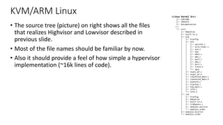 KVM/ARM Linux
• The source tree (picture) on right shows all the files
that realizes Highvisor and Lowvisor described in
previous slide.
• Most of the file names should be familiar by now.
• Also it should provide a feel of how simple a hypervisor
implementation (~16k lines of code).
<Linux Kernel Src>
├── COPYING
├── CREDITS
├── Documentation
~~~
└── virt
├── Makefile
├── built-in.a
├── kvm
│ ├── Kconfig
│ ├── arm
│ │ ├── aarch32.c
│ │ ├── arch_timer.c
│ │ ├── arm.c
│ │ ├── hyp
│ │ ├── mmio.c
│ │ ├── mmu.c
│ │ ├── perf.c
│ │ ├── pmu.c
│ │ ├── psci.c
│ │ ├── trace.h
│ │ └── vgic
│ ├── async_pf.c
│ ├── async_pf.h
│ ├── coalesced_mmio.c
│ ├── coalesced_mmio.h
│ ├── eventfd.c
│ ├── irqchip.c
│ ├── kvm_main.c
│ ├── vfio.c
│ └── vfio.h
├── lib
│ ├── Kconfig
│ ├── Makefile
│ ├── built-in.a
│ ├── irqbypass.c
│ ├── modules.builtin
│ └── modules.order
├── modules.builtin
└── modules.order
 
