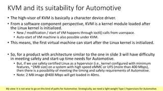 KVM and its suitability for Automotive
• The high-visor of KVM is basically a character device driver.
• From a software component perspective, KVM is a kernel module loaded after
the Linux kernel is initialized.
• New / modification / start of VM happens through ioctl() calls from userspace.
• Auto-start of VM machine is also possible under KVM.
• This means, the first virtual machine can start after the Linux kernel is initialized.
• So, for a product with architecture similar to the one in slide 3 will have difficulty
in meeting safety and start-up time needs for Automotive.
• But, if we use safety certified Linux as a hypervisor (i.e., kernel configured with minimum
features, ~2MB size) on a system with high speed eMMC or UFS (more than 400 Mbps),
then there is a possibility of meeting the timing and safety requirements of Automotive.
• Note: 2 MB image @400 Mbps will get loaded in 40ms.
My view: It is not wise to go on this kind of paths for Automotive. Strategically, we need a light-weight Type 1 hypervisors for Automotive.
 