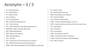 Acronyms – 3 / 3
• OS – Operating Systems
• PA – Physical Address
• PC – Program Counter
• PCLK – Peripheral
• PE – Processing Element
• PMU – Performance Monitoring Unit
• PoC – Proof of Concept
• PPI - Private Peripheral Interrupt, targets single specific PE
• PRESETDBG - single, cluster-wide signal resets
• QNX – QNX Operating System
• RAM – Random Access Memory
• ROM – Read Only Memory
• SCLK – SCU Clock
• SCU – Snoop Control Unit that maintains cache coherency
• SGI – Software Generated Interrupts, generated by PEs.
• SMMU – System Memory Management Unit (the MMU for peripherals)
• SoC – System on Chip
• SPI – Shared Peripheral Interrupt
• SRAM – Static Random Access Memory
• STR - Store from Register
• TLB – Translation Lookaside Buffer
• TTBRx – Translation Table Base Register x [x: 0 or 1]
• UART – Universal Asynchronous Receive and Transmit. Serial Comms.
• VA – Virtual Address
• vCPU – Virtual CPU
• VM – Virtual Machine
• VMID – Virtual Machine Identifier
• VMSA – Virtual Memory System Architecture
• VTTBR – Virtualization Translation Table Base Register
• WFI – Wait For Interrupt
 