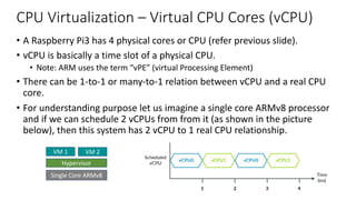 CPU Virtualization – Virtual CPU Cores (vCPU)
• A Raspberry Pi3 has 4 physical cores or CPU (refer previous slide).
• vCPU is basically a time slot of a physical CPU.
• Note: ARM uses the term “vPE” (virtual Processing Element)
• There can be 1-to-1 or many-to-1 relation between vCPU and a real CPU
core.
• For understanding purpose let us imagine a single core ARMv8 processor
and if we can schedule 2 vCPUs from from it (as shown in the picture
below), then this system has 2 vCPU to 1 real CPU relationship.
7 Virtualizing the G
7 Virtualizing the Generic Timers
The Arm architecture includes the Generic Timer, which is a standardized set of timers avai
each processor. The Generic Timer consists of a set of comparators that compare against a
system count. A comparator generates an interrupt when its value is equal to or less than th
count. In the following diagram, we can see the Generic Timer in a system (orange), and its
components of comparators and a counter module.
The following diagram shows an example system with a hypervisor that hosts two virtual
CPUs (vCPUs):
Single Core ARMv8
Hypervisor
VM 1 VM 2
 