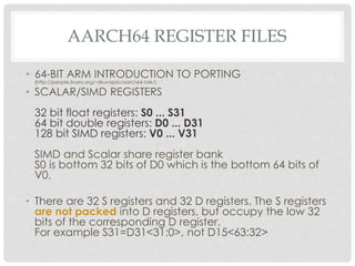 AARCH64 REGISTER FILES
• 64-BIT ARM INTRODUCTION TO PORTING
(http://people.linaro.org/~rikuvoipio/aarch64-talk/)
• SCALAR/SIMD REGISTERS
32 bit float registers: S0 ... S31
64 bit double registers: D0 ... D31
128 bit SIMD registers: V0 ... V31
SIMD and Scalar share register bank
S0 is bottom 32 bits of D0 which is the bottom 64 bits of
V0.
• There are 32 S registers and 32 D registers. The S registers
are not packed into D registers, but occupy the low 32
bits of the corresponding D register.
For example S31=D31<31:0>, not D15<63:32>
 