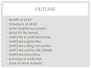 OUTLINE
• Benefit of 64-bit
• Drawback of 64-bit
• 64-bit Android ecosystem
• 64-bit ELF file format
• AARCH32 & AARCH64 states
• AARCH64 register files
• AARCH64 calling convention
• AARCH64 runtime ABI (AEABI)
• AARCH64 instructions
• Summary of AARCH64
• State of 64-bit Android
 