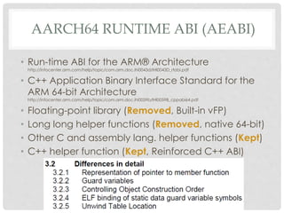 AARCH64 RUNTIME ABI (AEABI)
• Run-time ABI for the ARM® Architecture
http://infocenter.arm.com/help/topic/com.arm.doc.ihi0043d/IHI0043D_rtabi.pdf
• C++ Application Binary Interface Standard for the
ARM 64-bit Architecture
http://infocenter.arm.com/help/topic/com.arm.doc.ihi0059b/IHI0059B_cppabi64.pdf
• Floating-point library (Removed, Built-in vFP)
• Long long helper functions (Removed, native 64-bit)
• Other C and assembly lang. helper functions (Kept)
• C++ helper function (Kept, Reinforced C++ ABI)
 